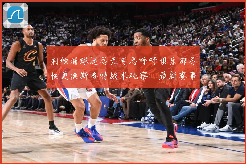 利物浦球迷忍无可忍呼吁俱乐部尽快更换斯洛特战术观察：最新赛事动态与深度分析
