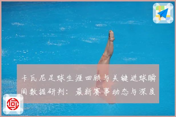 卡瓦尼足球生涯回顾与关键进球瞬间数据研判：最新赛事动态与深度分析