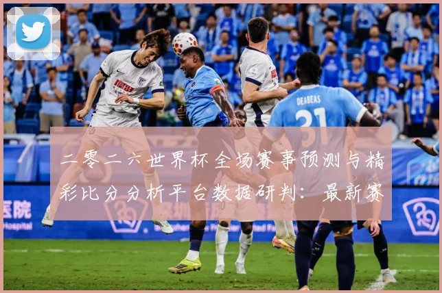 二零二六世界杯全场赛事预测与精彩比分分析平台数据研判：最新赛事动态与深度分析
