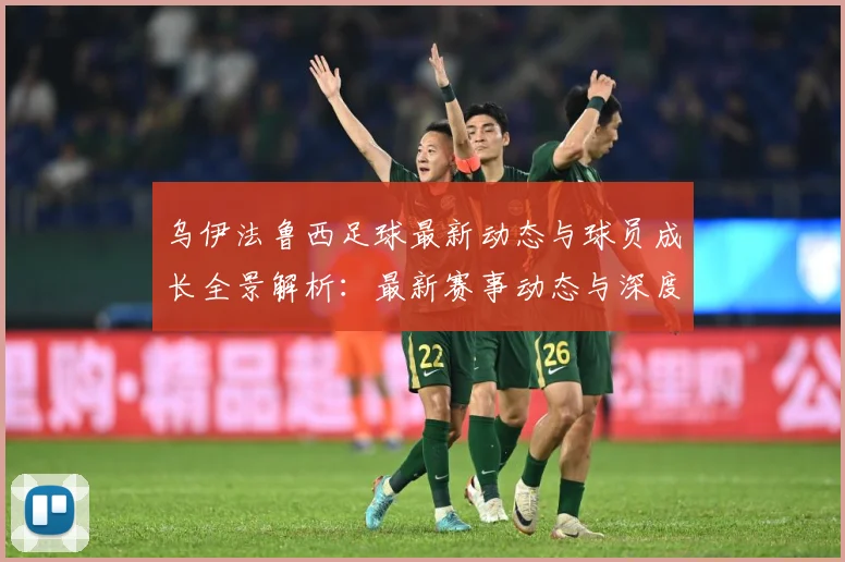 乌伊法鲁西足球最新动态与球员成长全景解析：最新赛事动态与深度分析