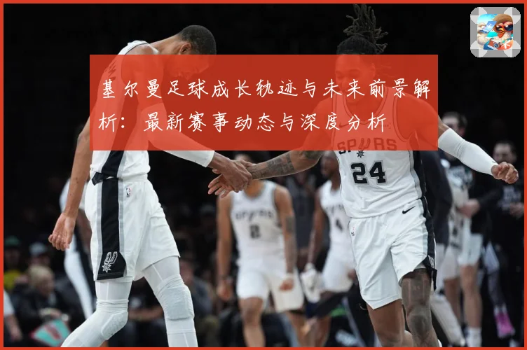 基尔曼足球成长轨迹与未来前景解析：最新赛事动态与深度分析