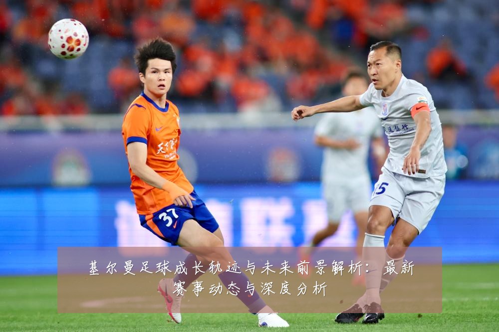 基尔曼足球成长轨迹与未来前景解析:最新赛事动态与深度分析